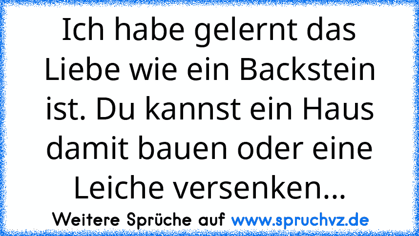 Ich habe gelernt das Liebe wie ein Backstein ist. Du kannst ein Haus damit bauen oder eine Leiche versenken...