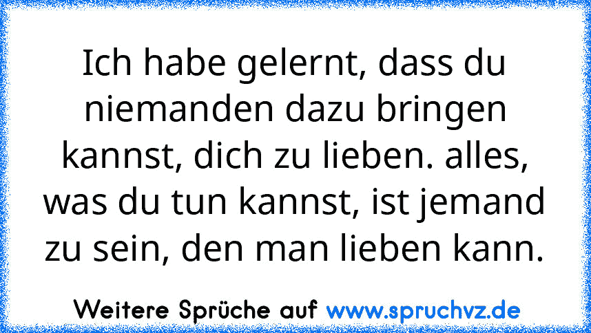 Ich habe gelernt, dass du niemanden dazu bringen kannst, dich zu lieben. alles, was du tun kannst, ist jemand zu sein, den man lieben kann.