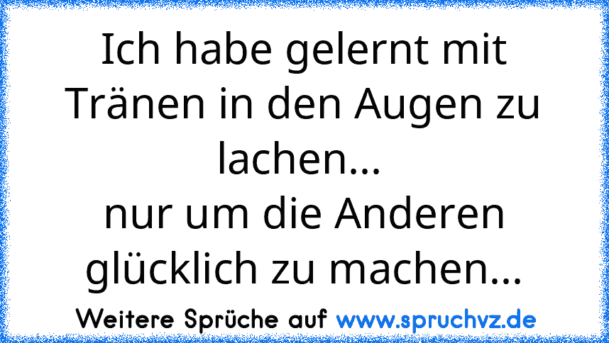 Ich habe gelernt mit Tränen in den Augen zu lachen... 
nur um die Anderen glücklich zu machen...