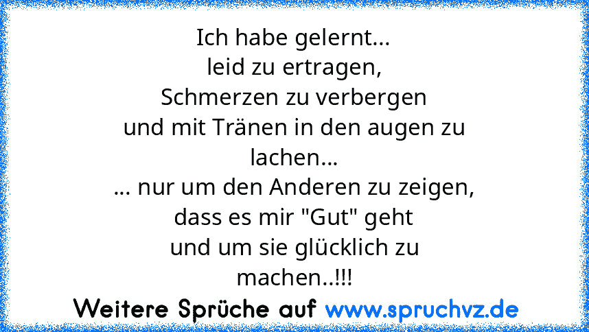 Ich habe gelernt...
leid zu ertragen,
Schmerzen zu verbergen
und mit Tränen in den augen zu
lachen...
... nur um den Anderen zu zeigen,
dass es mir "Gut" geht
und um sie glücklich zu
machen..!!!