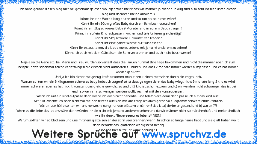 Ich habe gerade diesen blog hier bei geschaut gelesen wo irgendwer meint das wir männer ja iweder unklug sind also seht ihr hier unten diesen blog und darunter meine antwort :)
Könnt ihr eine Woche lang bluten und so tun als ob nichts wäre?
Könnt ihr ein 50cm großes Baby durch ein 9cm Loch quetschen?
Könnt ihr ein 3kg schweres Baby 9 Monate lang in eurem Bauch tragen?
Könnt ihr auf ein Kind auf...