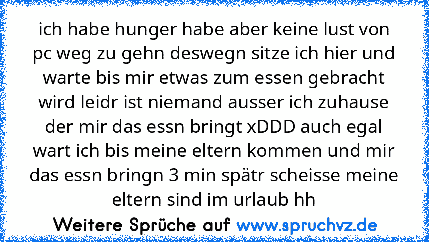 ich habe hunger habe aber keine lust von pc weg zu gehn deswegn sitze ich hier und warte bis mir etwas zum essen gebracht wird leidr ist niemand ausser ich zuhause der mir das essn bringt xDDD auch egal wart ich bis meine eltern kommen und mir das essn bringn 3 min spätr scheisse meine eltern sind im urlaub hh