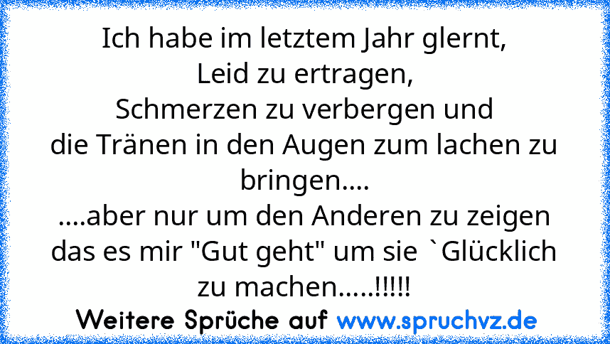 Ich habe im letztem Jahr glernt,
Leid zu ertragen,
Schmerzen zu verbergen und
die Tränen in den Augen zum lachen zu bringen....
....aber nur um den Anderen zu zeigen das es mir "Gut geht" um sie `Glücklich zu machen.....!!!!!