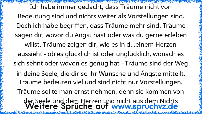 Ich habe immer gedacht, dass Träume nicht von Bedeutung sind und nichts weiter als Vorstellungen sind. Doch ich habe begriffen, dass Träume mehr sind. Träume sagen dir, wovor du Angst hast oder was du gerne erleben willst. Träume zeigen dir, wie es in d...einem Herzen aussieht - ob es glücklich ist oder unglücklich, wonach es sich sehnt oder wovon es genug hat - Träume sind der Weg in deine See...