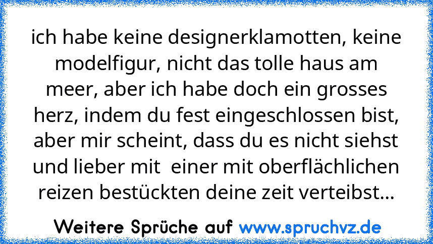 ich habe keine designerklamotten, keine modelfigur, nicht das tolle haus am meer, aber ich habe doch ein grosses herz, indem du fest eingeschlossen bist, aber mir scheint, dass du es nicht siehst und lieber mit  einer mit oberflächlichen reizen bestückten deine zeit verteibst...