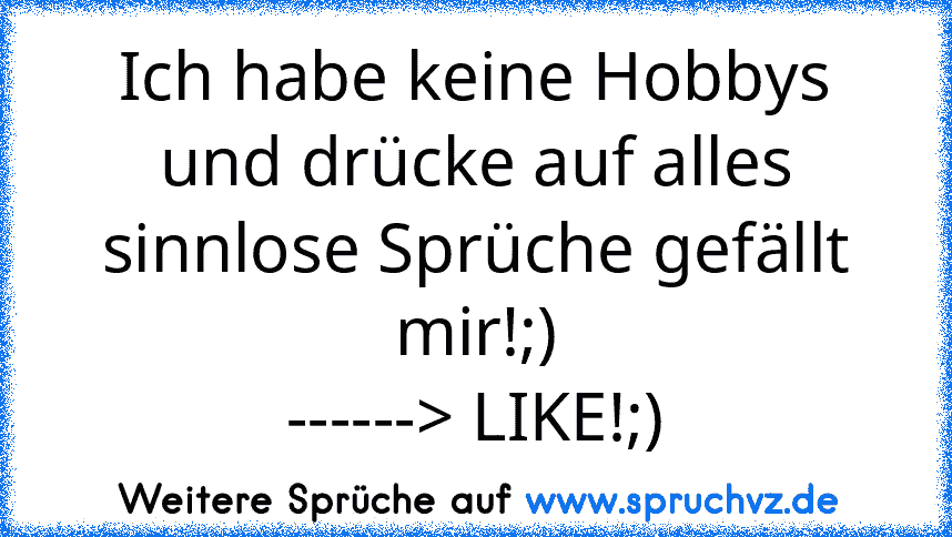 Ich habe keine Hobbys und drücke auf alles sinnlose Sprüche gefällt mir!;)
------> LIKE!;)