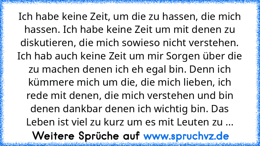 Ich habe keine Zeit, um die zu hassen, die mich hassen. Ich habe keine Zeit um mit denen zu diskutieren, die mich sowieso nicht verstehen. Ich hab auch keine Zeit um mir Sorgen über die zu machen denen ich eh egal bin. Denn ich kümmere mich um die, die mich lieben, ich rede mit denen, die mich verstehen und bin denen dankbar denen ich wichtig bin. Das Leben ist viel zu kurz um es mit Leuten zu ...