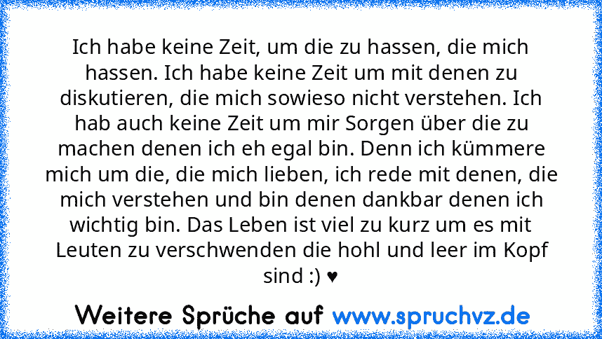 Ich habe keine Zeit, um die zu hassen, die mich hassen. Ich habe keine Zeit um mit denen zu diskutieren, die mich sowieso nicht verstehen. Ich hab auch keine Zeit um mir Sorgen über die zu machen denen ich eh egal bin. Denn ich kümmere mich um die, die mich lieben, ich rede mit denen, die mich verstehen und bin denen dankbar denen ich wichtig bin. Das Leben ist viel zu kurz um es mit Leuten zu ...