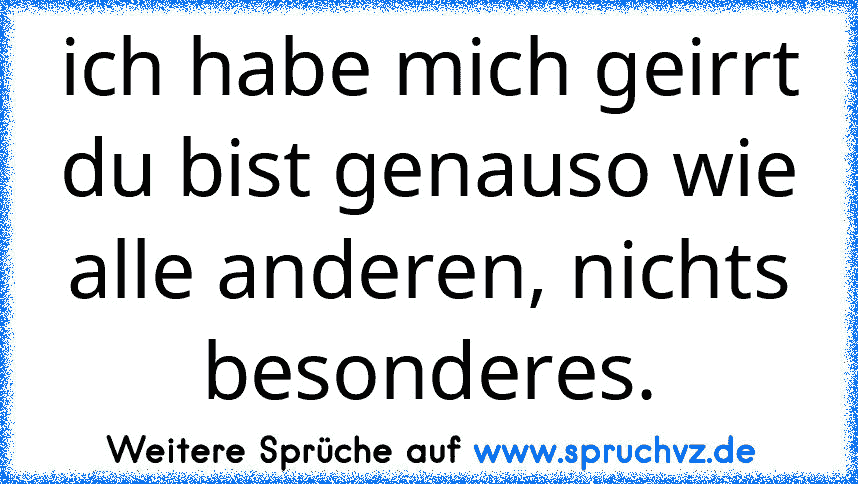 ich habe mich geirrt du bist genauso wie alle anderen, nichts besonderes.