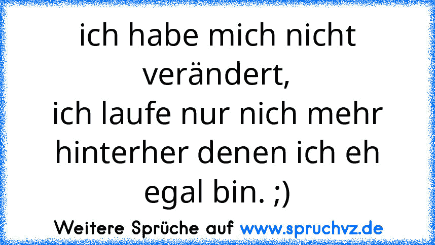 ich habe mich nicht verändert,
ich laufe nur nich mehr hinterher denen ich eh egal bin. ;)