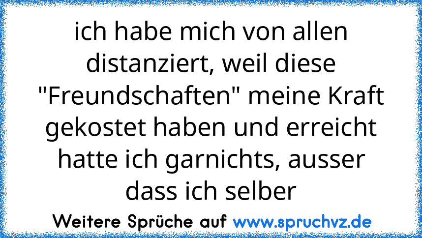 ich habe mich von allen distanziert, weil diese "Freundschaften" meine Kraft gekostet haben und erreicht hatte ich garnichts, ausser dass ich selber