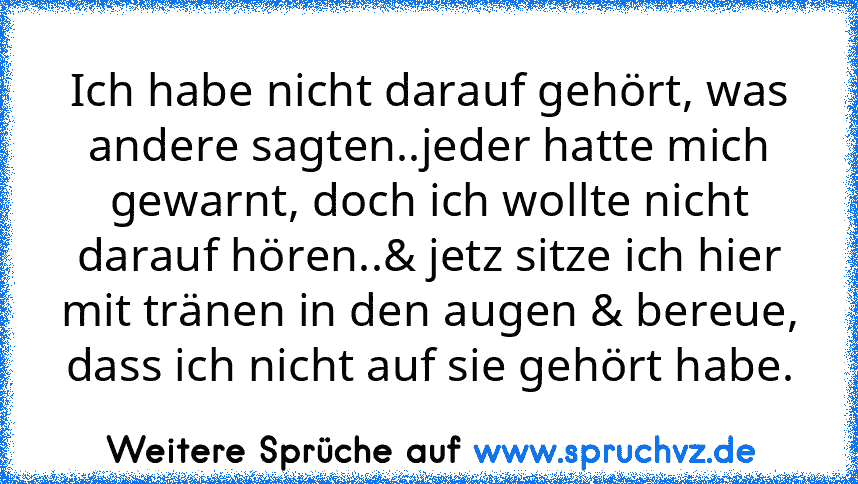 Ich habe nicht darauf gehört, was andere sagten..jeder hatte mich gewarnt, doch ich wollte nicht darauf hören..& jetz sitze ich hier mit tränen in den augen & bereue, dass ich nicht auf sie gehört habe.