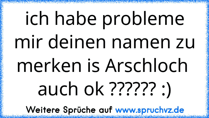 ich habe probleme mir deinen namen zu merken is Arschloch  auch ok ?????? :)