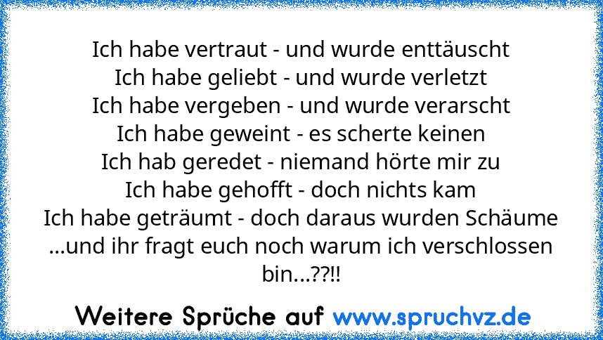 Ich habe vertraut - und wurde enttäuscht
Ich habe geliebt - und wurde verletzt
Ich habe vergeben - und wurde verarscht
Ich habe geweint - es scherte keinen
Ich hab geredet - niemand hörte mir zu
Ich habe gehofft - doch nichts kam
Ich habe geträumt - doch daraus wurden Schäume
...und ihr fragt euch noch warum ich verschlossen bin...??!!