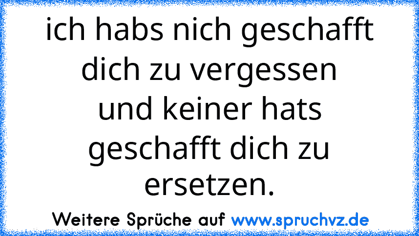 ich habs nich geschafft dich zu vergessen
und keiner hats geschafft dich zu ersetzen.