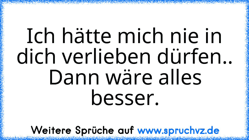 Ich hätte mich nie in dich verlieben dürfen..
Dann wäre alles besser.