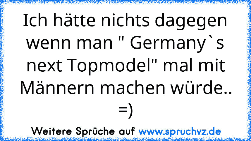 Ich hätte nichts dagegen wenn man " Germany`s next Topmodel" mal mit Männern machen würde.. =)