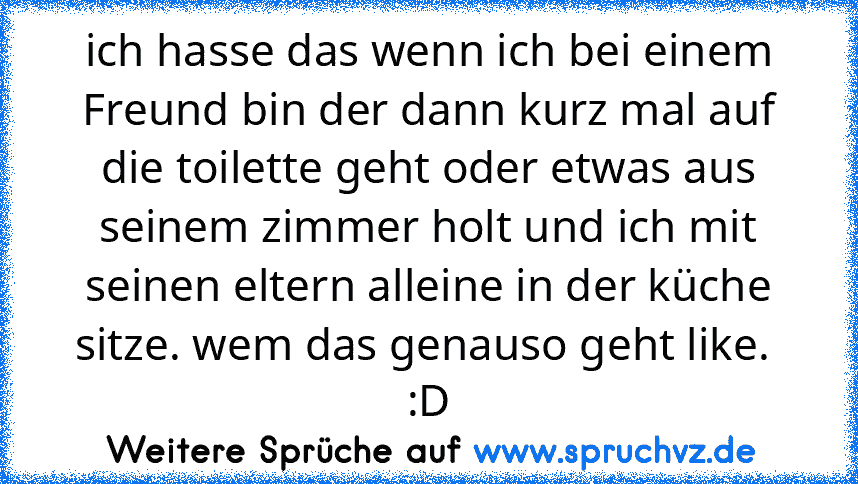 ich hasse das wenn ich bei einem Freund bin der dann kurz mal auf die toilette geht oder etwas aus seinem zimmer holt und ich mit seinen eltern alleine in der küche sitze. wem das genauso geht like.  :D