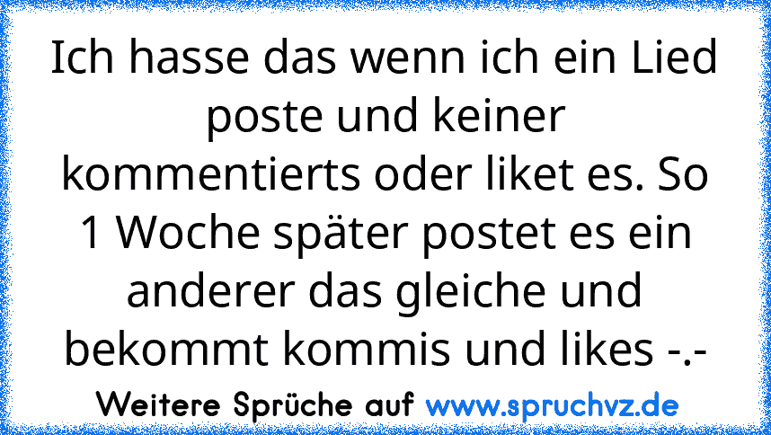 Ich hasse das wenn ich ein Lied poste und keiner kommentierts oder liket es. So 1 Woche später postet es ein anderer das gleiche und bekommt kommis und likes -.-