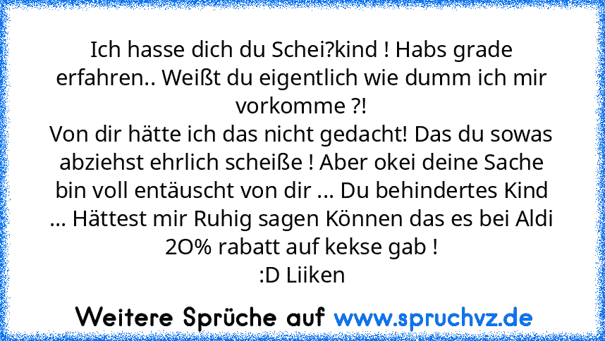 Ich hasse dich du Schei?kind ! Habs grade erfahren.. Weißt du eigentlich wie dumm ich mir vorkomme ?!
Von dir hätte ich das nicht gedacht! Das du sowas
abziehst ehrlich scheiße ! Aber okei deine Sache
bin voll entäuscht von dir ... Du behindertes Kind ... Hättest mir Ruhig sag​en Können das es bei Aldi 2O% rabatt auf kekse gab !
:D Liiken