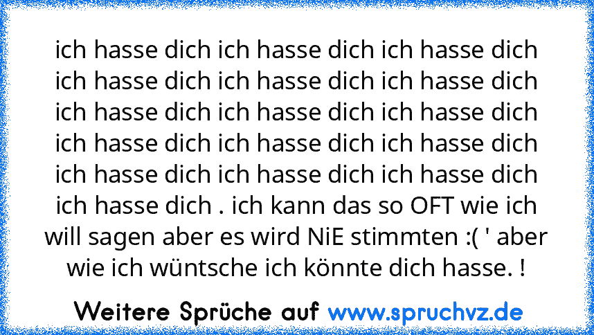 ich hasse dich ich hasse dich ich hasse dich ich hasse dich ich hasse dich ich hasse dich ich hasse dich ich hasse dich ich hasse dich ich hasse dich ich hasse dich ich hasse dich ich hasse dich ich hasse dich ich hasse dich ich hasse dich . ich kann das so OFT wie ich will sagen aber es wird NiE stimmten :( ' aber wie ich wüntsche ich könnte dich hasse. !