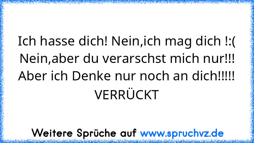 Ich hasse dich! Nein,ich mag dich !:(
Nein,aber du verarschst mich nur!!!
Aber ich Denke nur noch an dich!!!!!
VERRÜCKT