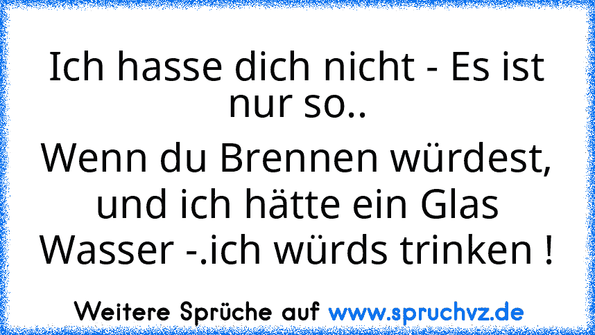 Ich hasse dich nicht - Es ist nur so..
Wenn du Brennen würdest, und ich hätte ein Glas Wasser -.ich würds trinken !