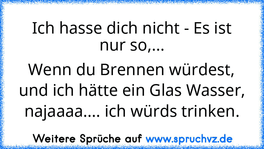 Ich hasse dich nicht - Es ist nur so,...
Wenn du Brennen würdest, und ich hätte ein Glas Wasser, najaaaa.... ich würds trinken.