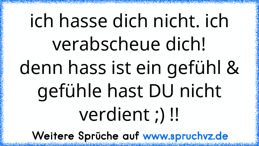 ich hasse dich nicht. ich verabscheue dich!
denn hass ist ein gefühl & gefühle hast DU nicht verdient ;) !!