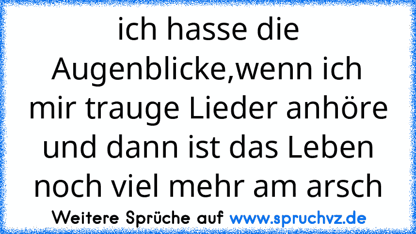 ich hasse die Augenblicke,wenn ich mir trauge Lieder anhöre und dann ist das Leben noch viel mehr am arsch