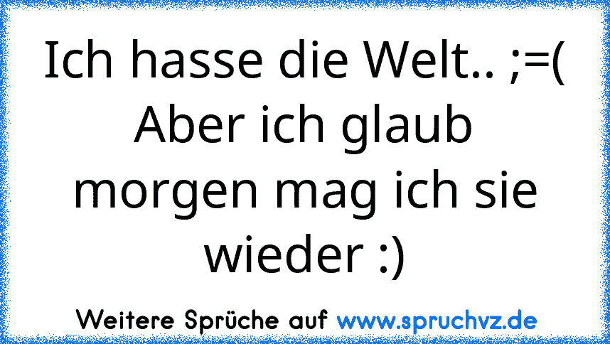 Ich hasse die Welt.. ;=(
Aber ich glaub morgen mag ich sie wieder :)