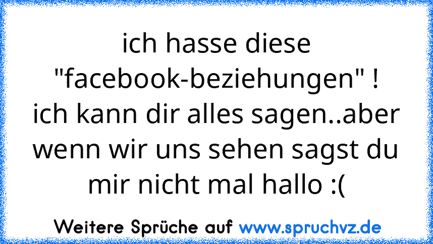 ich hasse diese "facebook-beziehungen" !
ich kann dir alles sagen..aber wenn wir uns sehen sagst du mir nicht mal hallo :(