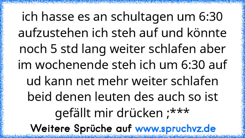 ich hasse es an schultagen um 6:30 aufzustehen ich steh auf und könnte noch 5 std lang weiter schlafen aber im wochenende steh ich um 6:30 auf ud kann net mehr weiter schlafen beid denen leuten des auch so ist gefällt mir drücken ;***