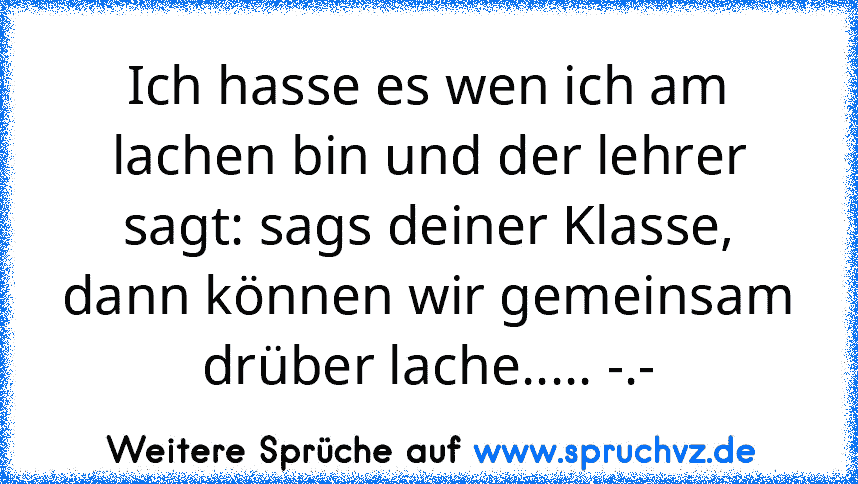 Ich hasse es wen ich am lachen bin und der lehrer sagt: sags deiner Klasse, dann können wir gemeinsam drüber lache..... -.-