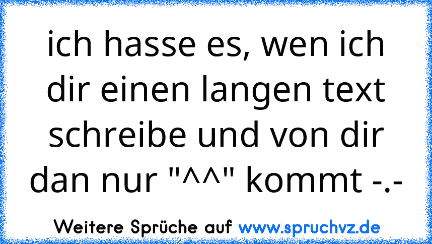 ich hasse es, wen ich dir einen langen text schreibe und von dir dan nur "^^" kommt -.-