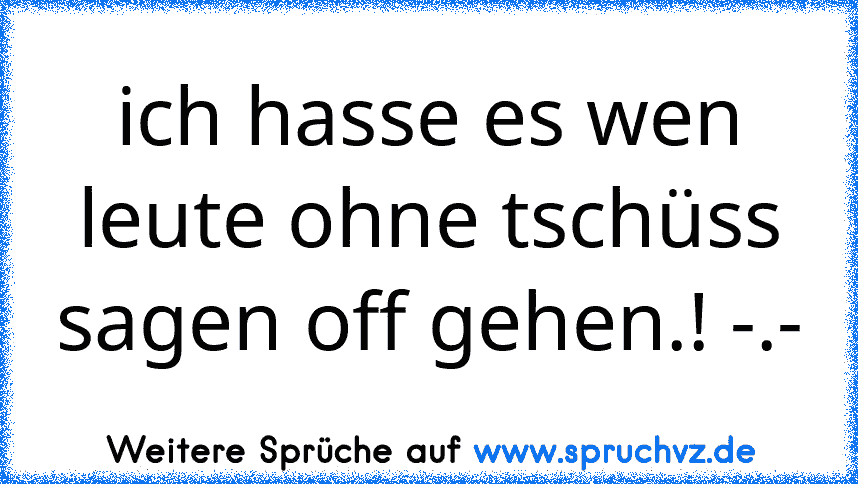 ich hasse es wen leute ohne tschüss sagen off gehen.! -.-