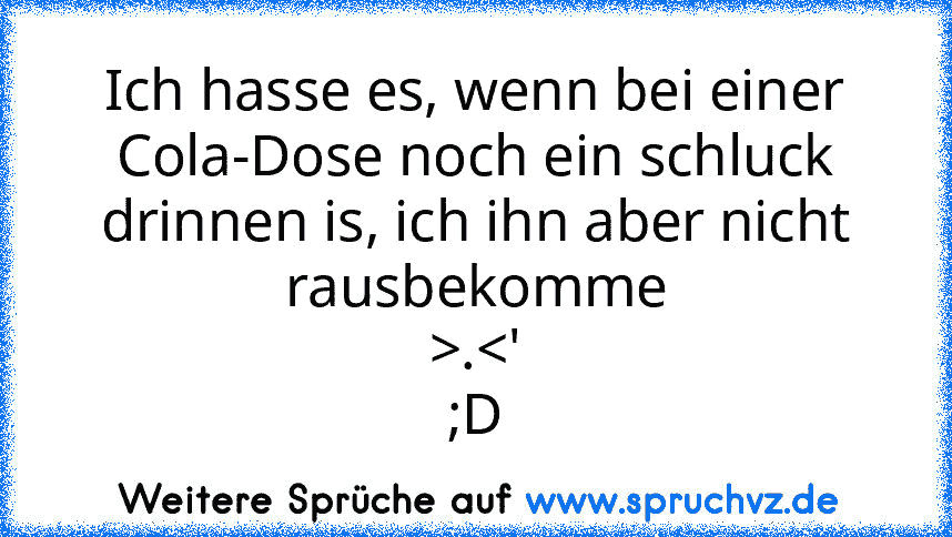 Ich hasse es, wenn bei einer Cola-Dose noch ein schluck drinnen is, ich ihn aber nicht rausbekomme
>.