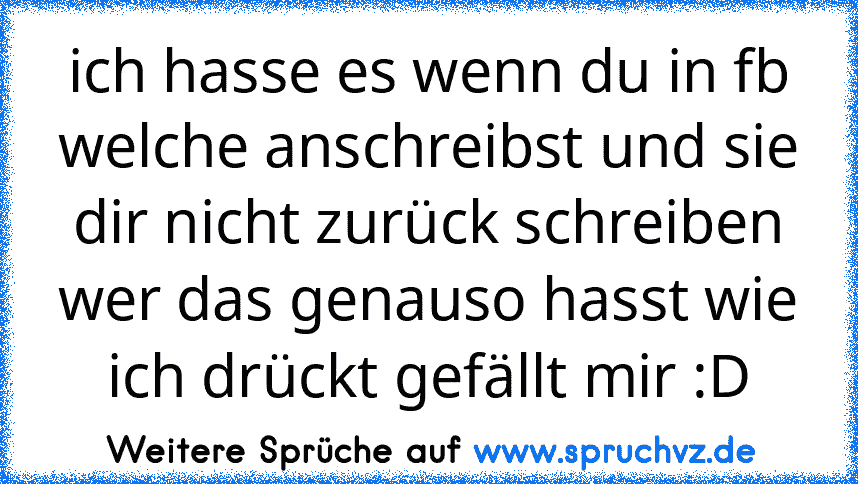 ich hasse es wenn du in fb welche anschreibst und sie dir nicht zurück schreiben
wer das genauso hasst wie ich drückt gefällt mir :D