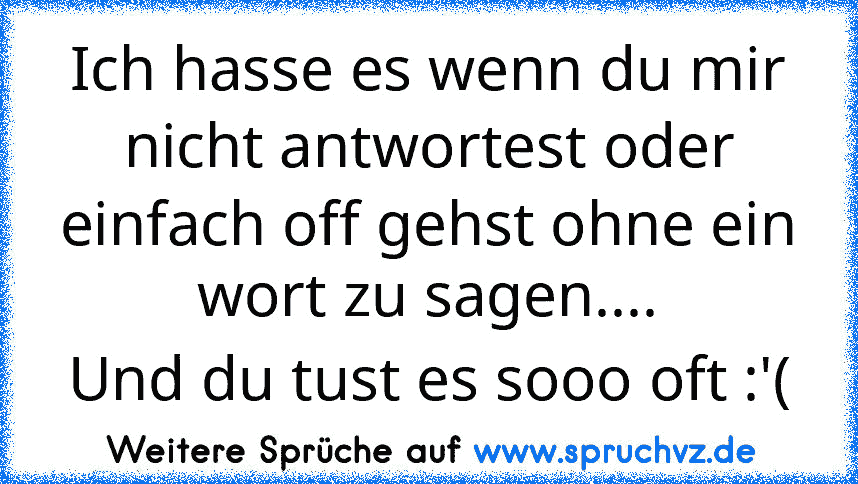 Ich hasse es wenn du mir nicht antwortest oder einfach off gehst ohne ein wort zu sagen....
Und du tust es sooo oft :'(