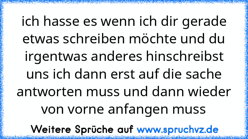 ich hasse es wenn ich dir gerade etwas schreiben möchte und du irgentwas anderes hinschreibst uns ich dann erst auf die sache antworten muss und dann wieder von vorne anfangen muss