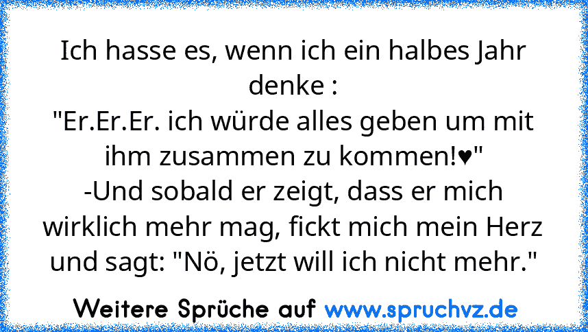 Ich hasse es, wenn ich ein halbes Jahr denke :
"Er.Er.Er. ich würde alles geben um mit ihm zusammen zu kommen!♥"
-Und sobald er zeigt, dass er mich wirklich mehr mag, fickt mich mein Herz und sagt: "Nö, jetzt will ich nicht mehr."