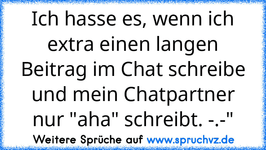 Ich hasse es, wenn ich extra einen langen Beitrag im Chat schreibe und mein Chatpartner nur "aha" schreibt. -.-"