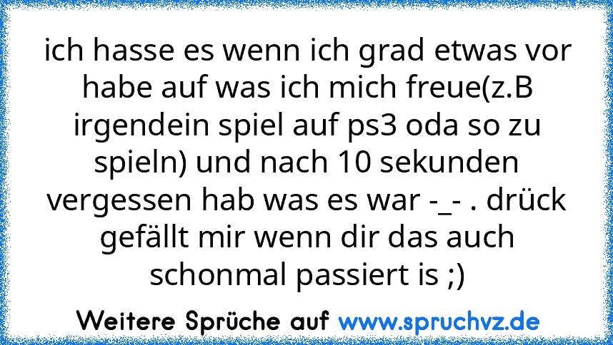 ich hasse es wenn ich grad etwas vor habe auf was ich mich freue(z.B irgendein spiel auf ps3 oda so zu spieln) und nach 10 sekunden vergessen hab was es war -_- . drück gefällt mir wenn dir das auch schonmal passiert is ;)