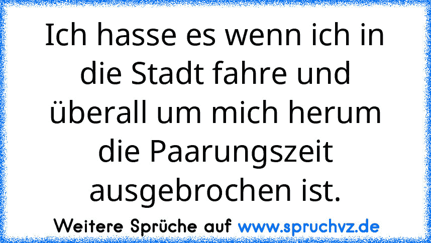 Ich hasse es wenn ich in die Stadt fahre und überall um mich herum die Paarungszeit ausgebrochen ist.