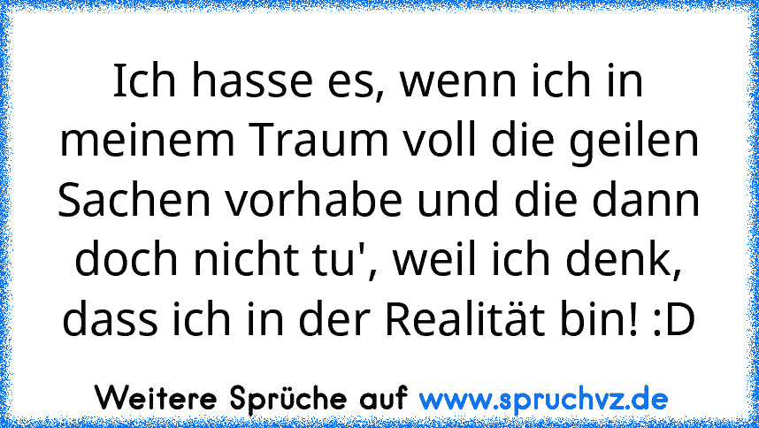 Ich hasse es, wenn ich in meinem Traum voll die geilen Sachen vorhabe und die dann doch nicht tu', weil ich denk, dass ich in der Realität bin! :D