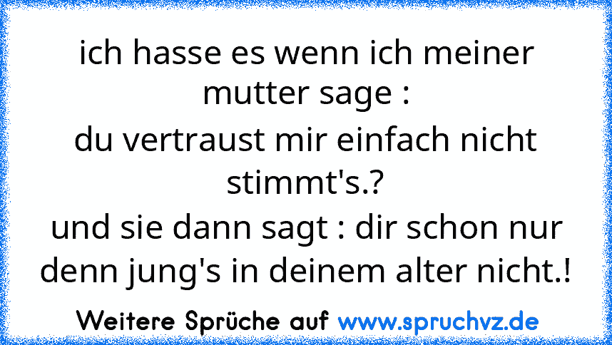 ich hasse es wenn ich meiner mutter sage :
du vertraust mir einfach nicht stimmt's.?
und sie dann sagt : dir schon nur denn jung's in deinem alter nicht.!