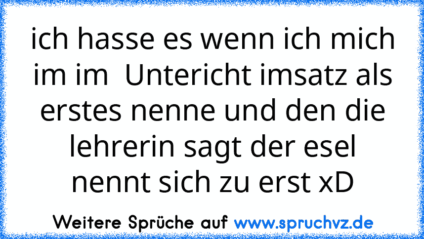 ich hasse es wenn ich mich im im  Untericht imsatz als erstes nenne und den die lehrerin sagt der esel nennt sich zu erst xD