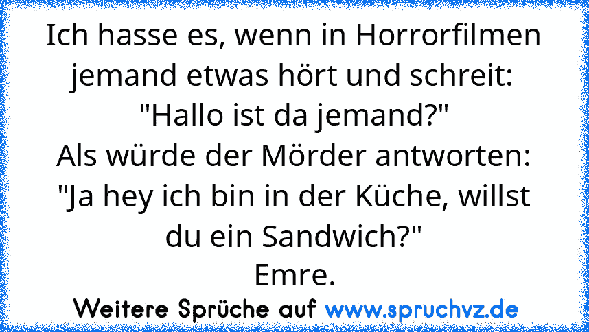 Ich hasse es, wenn in Horrorfilmen jemand etwas hört und schreit: "Hallo ist da jemand?"
Als würde der Mörder antworten: "Ja hey ich bin in der Küche, willst du ein Sandwich?"
Emre.