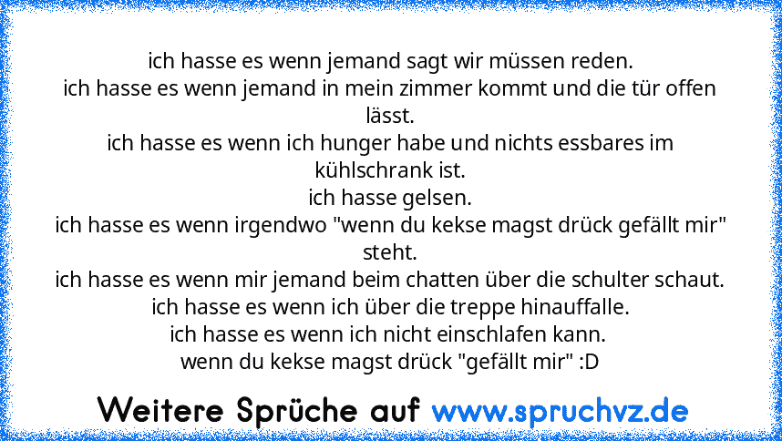 ich hasse es wenn jemand sagt wir müssen reden.
ich hasse es wenn jemand in mein zimmer kommt und die tür offen lässt.
ich hasse es wenn ich hunger habe und nichts essbares im kühlschrank ist.
ich hasse gelsen.
ich hasse es wenn irgendwo "wenn du kekse magst drück gefällt mir" steht.
ich hasse es wenn mir jemand beim chatten über die schulter schaut.
ich hasse es wenn ich über die treppe hinauf...