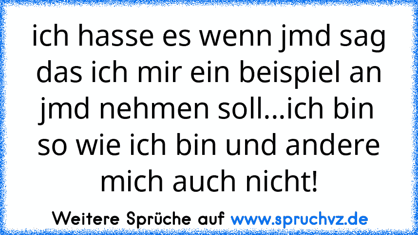 ich hasse es wenn jmd sag das ich mir ein beispiel an jmd nehmen soll...ich bin so wie ich bin und andere mich auch nicht!